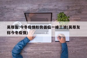 吴尊友:今冬疫情形势面临一峰三波(吴尊友称今冬疫情)