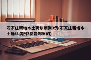 石家庄新增本土确诊病例3例(石家庄新增本土确诊病例3例是哪里的)