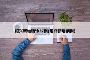 绍兴新增确诊37例(绍兴新增病例)
