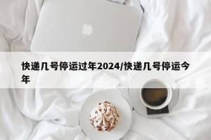 快递几号停运过年2024/快递几号停运今年