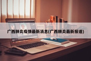 广西肺炎疫情最新消息(广西肺炎最新报道)