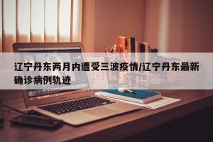 辽宁丹东两月内遭受三波疫情/辽宁丹东最新确诊病例轨迹