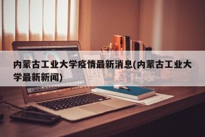 内蒙古工业大学疫情最新消息(内蒙古工业大学最新新闻)