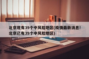 北京现有39个中风险地区(疫情最新消息!北京已有39个中风险地区)