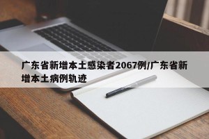 广东省新增本土感染者2067例/广东省新增本土病例轨迹
