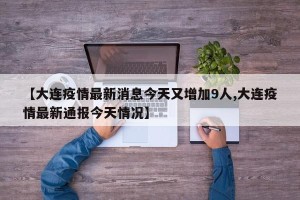 【大连疫情最新消息今天又增加9人,大连疫情最新通报今天情况】