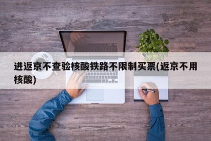 进返京不查验核酸铁路不限制买票(返京不用核酸)