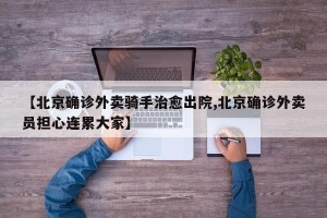 【北京确诊外卖骑手治愈出院,北京确诊外卖员担心连累大家】
