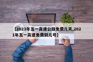 【2023年五一高速公路免费几天,2021年五一高速免费到几号】