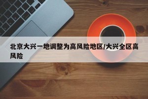 北京大兴一地调整为高风险地区/大兴全区高风险