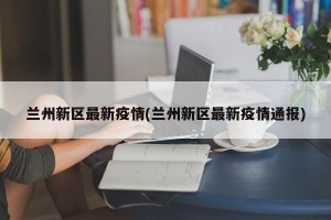 兰州新区最新疫情(兰州新区最新疫情通报)