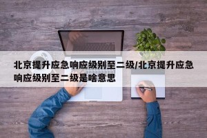 北京提升应急响应级别至二级/北京提升应急响应级别至二级是啥意思