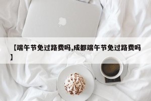 【端午节免过路费吗,成都端午节免过路费吗】