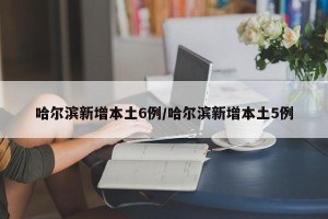 哈尔滨新增本土6例/哈尔滨新增本土5例