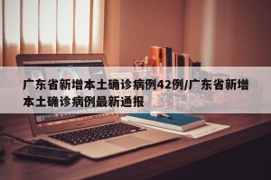 广东省新增本土确诊病例42例/广东省新增本土确诊病例最新通报
