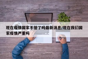 现在疫情国家不管了吗最新消息/现在我们国家疫情严重吗