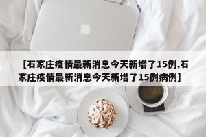 【石家庄疫情最新消息今天新增了15例,石家庄疫情最新消息今天新增了15例病例】
