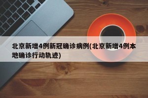 北京新增4例新冠确诊病例(北京新增4例本地确诊行动轨迹)