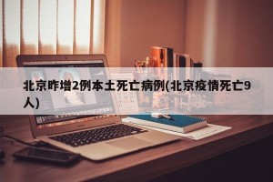 北京昨增2例本土死亡病例(北京疫情死亡9人)