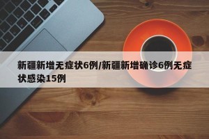 新疆新增无症状6例/新疆新增确诊6例无症状感染15例