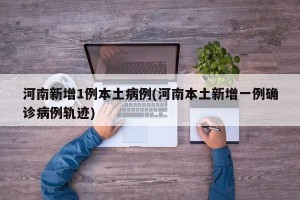 河南新增1例本土病例(河南本土新增一例确诊病例轨迹)