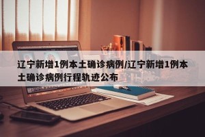 辽宁新增1例本土确诊病例/辽宁新增1例本土确诊病例行程轨迹公布