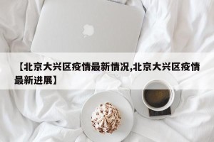 【北京大兴区疫情最新情况,北京大兴区疫情最新进展】