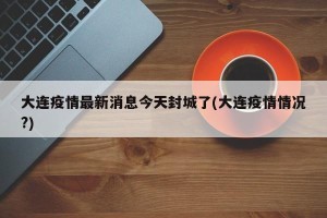 大连疫情最新消息今天封城了(大连疫情情况?)