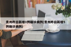 贵州昨日新增1例确诊病例(贵州昨日新增5例确诊病例)