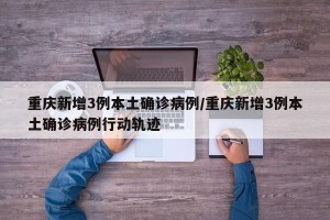 重庆新增3例本土确诊病例/重庆新增3例本土确诊病例行动轨迹