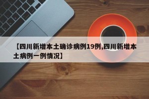 【四川新增本土确诊病例19例,四川新增本土病例一例情况】