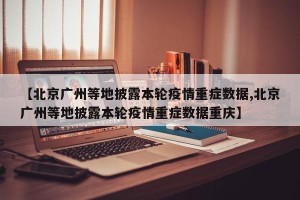 【北京广州等地披露本轮疫情重症数据,北京广州等地披露本轮疫情重症数据重庆】