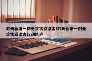 苏州新增一例无症状感染者/苏州新增一例无症状感染者行动轨迹