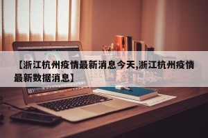 【浙江杭州疫情最新消息今天,浙江杭州疫情最新数据消息】