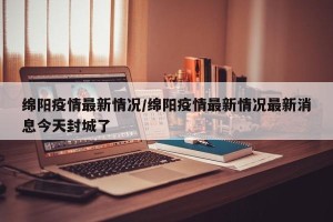 绵阳疫情最新情况/绵阳疫情最新情况最新消息今天封城了