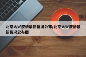 北京大兴疫情最新情况公布/北京大兴疫情最新情况公布图