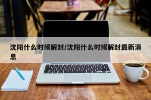 沈阳什么时候解封/沈阳什么时候解封最新消息