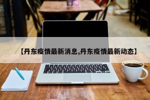 【丹东疫情最新消息,丹东疫情最新动态】