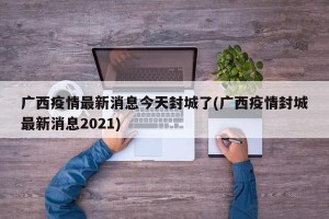 广西疫情最新消息今天封城了(广西疫情封城最新消息2021)