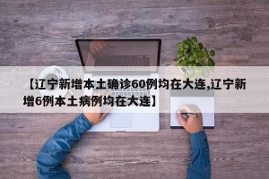 【辽宁新增本土确诊60例均在大连,辽宁新增6例本土病例均在大连】