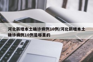 河北新增本土确诊病例10例/河北新增本土确诊病例10例是哪里的