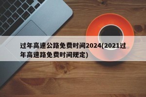 过年高速公路免费时间2024(2021过年高速路免费时间规定)