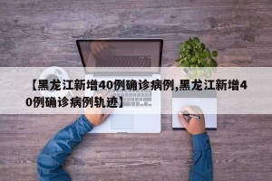 【黑龙江新增40例确诊病例,黑龙江新增40例确诊病例轨迹】